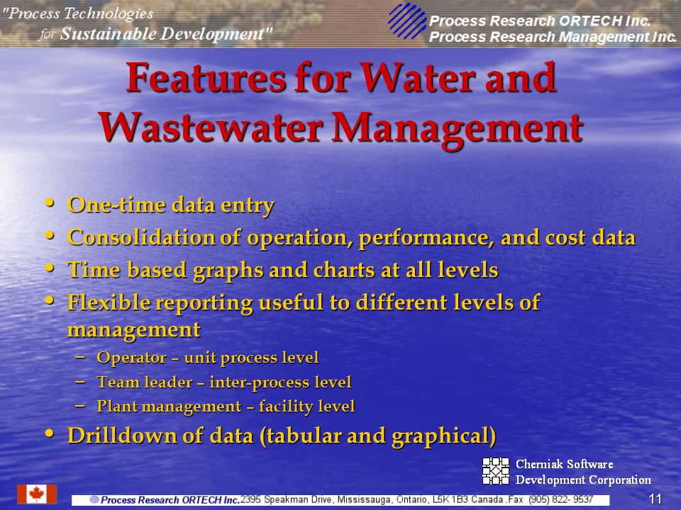 11 Features for Water and Wastewater Management One-time data entry One-time data entry Consolidation of operation, performance, and cost data Consolidation of operation, performance, and cost data Time based graphs and charts at all levels Time based graphs and charts at all levels Flexible reporting useful to different levels of management Flexible reporting useful to different levels of management – Operator – unit process level – Team leader – inter-process level – Plant management – facility level Drilldown of data (tabular and graphical) Drilldown of data (tabular and graphical)