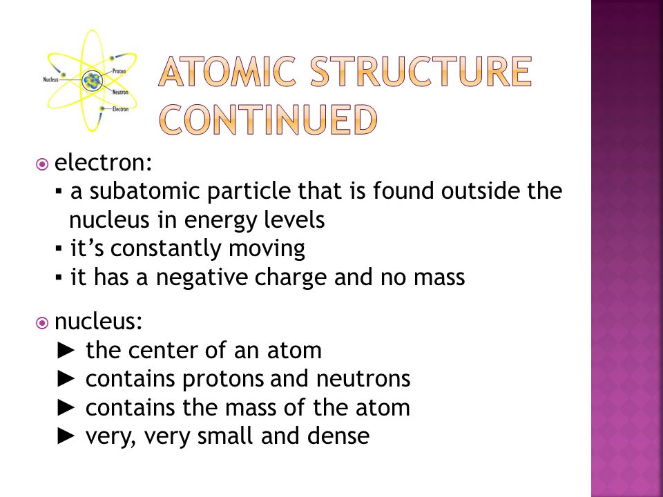 electron: ▪ a subatomic particle that is found outside the nucleus in energy levels ▪ it’s constantly moving ▪ it has a negative charge and no mass  nucleus: ► the center of an atom ► contains protons and neutrons ► contains the mass of the atom ► very, very small and dense