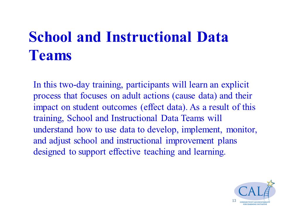 School and Instructional Data Teams 13 In this two-day training, participants will learn an explicit process that focuses on adult actions (cause data) and their impact on student outcomes (effect data).