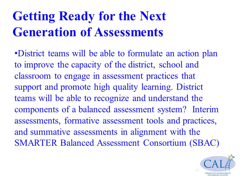 Getting Ready for the Next Generation of Assessments 15 District teams will be able to formulate an action plan to improve the capacity of the district, school and classroom to engage in assessment practices that support and promote high quality learning.