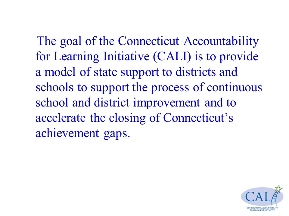The goal of the Connecticut Accountability for Learning Initiative (CALI) is to provide a model of state support to districts and schools to support the process of continuous school and district improvement and to accelerate the closing of Connecticut’s achievement gaps.