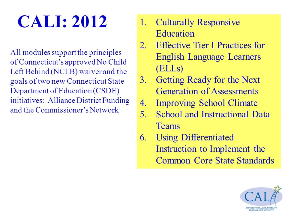 CALI: Culturally Responsive Education 2.Effective Tier I Practices for English Language Learners (ELLs) 3.Getting Ready for the Next Generation of Assessments 4.Improving School Climate 5.School and Instructional Data Teams 6.Using Differentiated Instruction to Implement the Common Core State Standards All modules support the principles of Connecticut’s approved No Child Left Behind (NCLB) waiver and the goals of two new Connecticut State Department of Education (CSDE) initiatives: Alliance District Funding and the Commissioner’s Network.