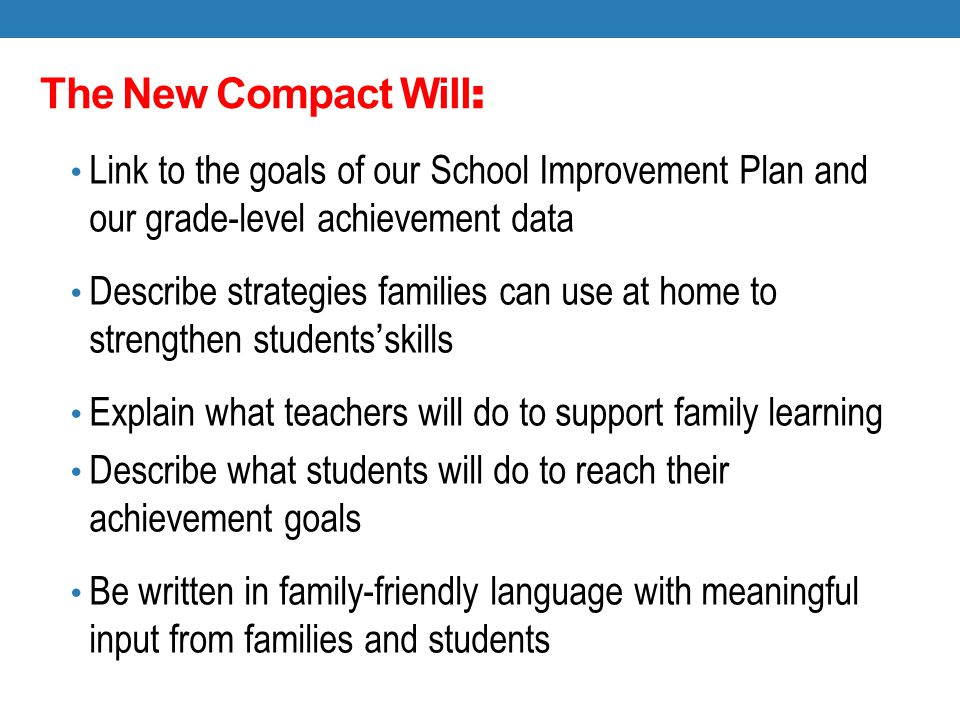 The New Compact Will : Link to the goals of our School Improvement Plan and our grade-level achievement data Describe strategies families can use at home to strengthen students’skills Explain what teachers will do to support family learning Describe what students will do to reach their achievement goals Be written in family-friendly language with meaningful input from families and students