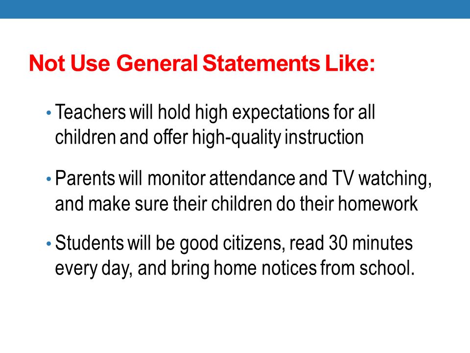Not Use General Statements Like: Teachers will hold high expectations for all children and offer high-quality instruction Parents will monitor attendance and TV watching, and make sure their children do their homework Students will be good citizens, read 30 minutes every day, and bring home notices from school.
