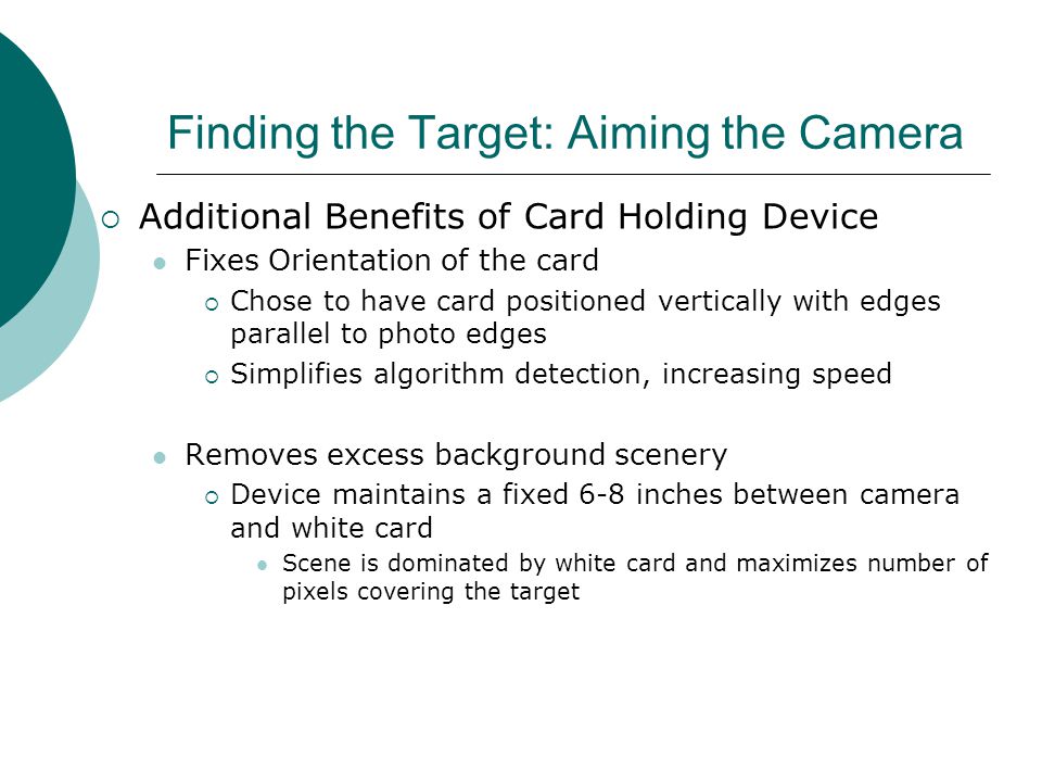 Finding the Target: Aiming the Camera  Additional Benefits of Card Holding Device Fixes Orientation of the card  Chose to have card positioned vertically with edges parallel to photo edges  Simplifies algorithm detection, increasing speed Removes excess background scenery  Device maintains a fixed 6-8 inches between camera and white card Scene is dominated by white card and maximizes number of pixels covering the target