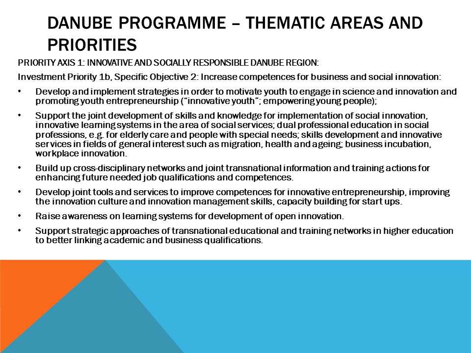 DANUBE PROGRAMME – THEMATIC AREAS AND PRIORITIES PRIORITY AXIS 1: INNOVATIVE AND SOCIALLY RESPONSIBLE DANUBE REGION: Investment Priority 1b, Specific Objective 2: Increase competences for business and social innovation: Develop and implement strategies in order to motivate youth to engage in science and innovation and promoting youth entrepreneurship ( innovative youth ; empowering young people); Support the joint development of skills and knowledge for implementation of social innovation, innovative learning systems in the area of social services; dual professional education in social professions, e.g.