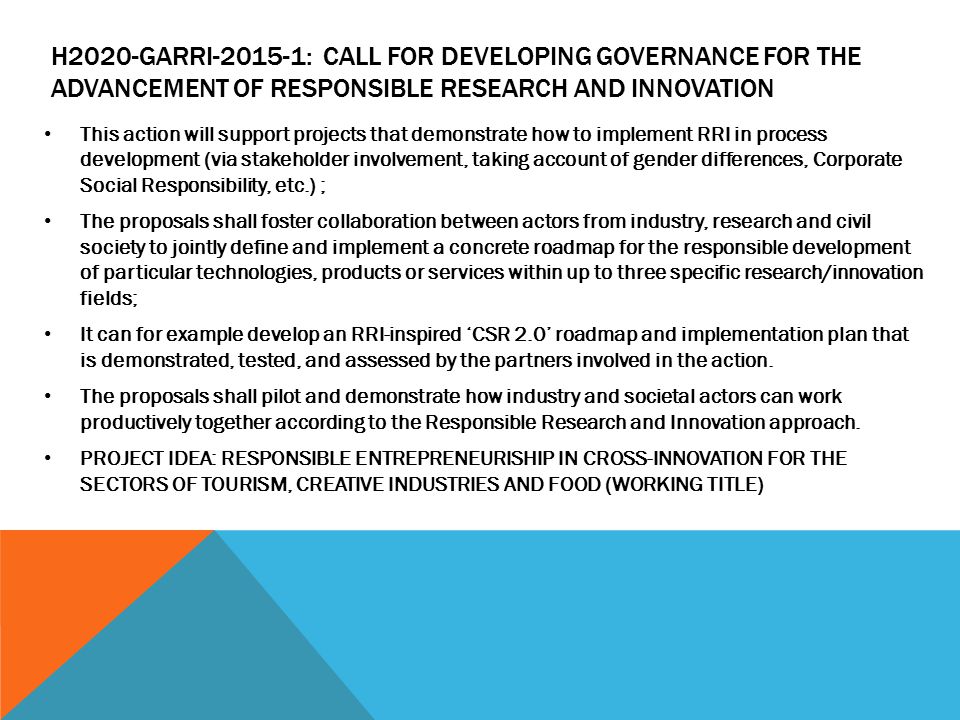 H2020-GARRI : CALL FOR DEVELOPING GOVERNANCE FOR THE ADVANCEMENT OF RESPONSIBLE RESEARCH AND INNOVATION This action will support projects that demonstrate how to implement RRI in process development (via stakeholder involvement, taking account of gender differences, Corporate Social Responsibility, etc.) ; The proposals shall foster collaboration between actors from industry, research and civil society to jointly define and implement a concrete roadmap for the responsible development of particular technologies, products or services within up to three specific research/innovation fields; It can for example develop an RRI-inspired ‘CSR 2.0’ roadmap and implementation plan that is demonstrated, tested, and assessed by the partners involved in the action.