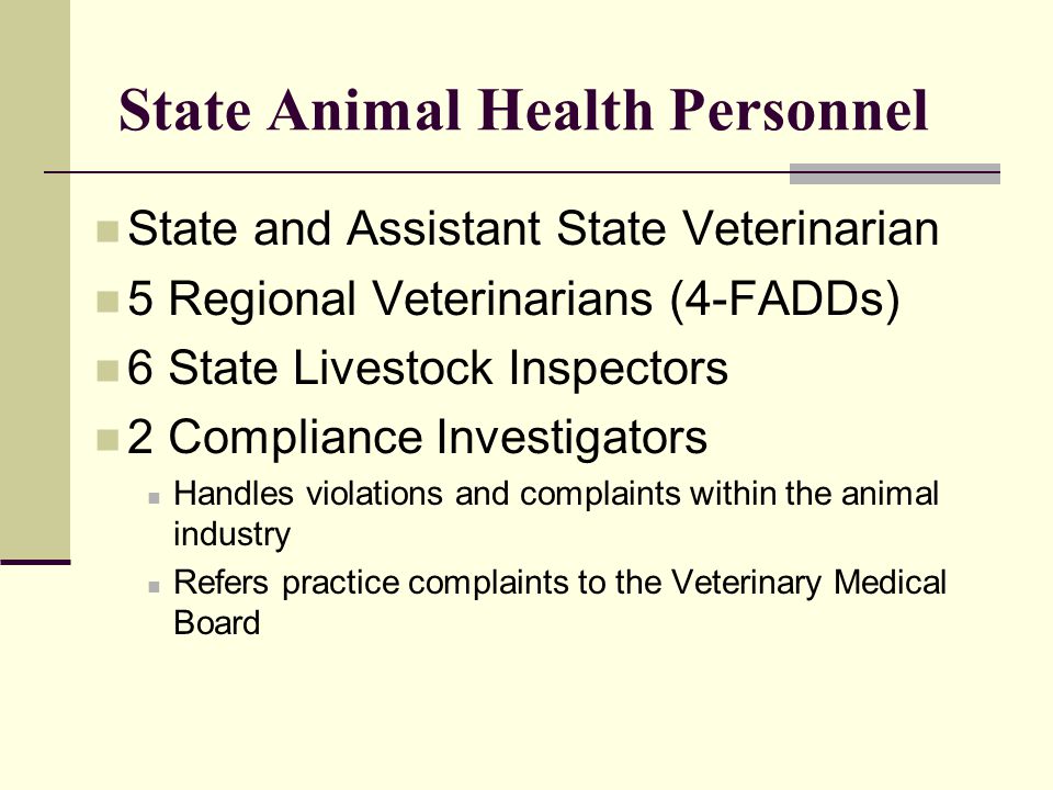 State Animal Health Personnel State and Assistant State Veterinarian 5 Regional Veterinarians (4-FADDs) 6 State Livestock Inspectors 2 Compliance Investigators Handles violations and complaints within the animal industry Refers practice complaints to the Veterinary Medical Board