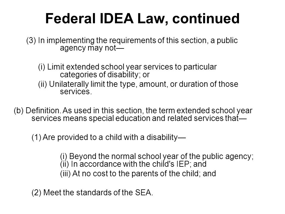 Federal IDEA Law, continued (3) In implementing the requirements of this section, a public agency may not— (i) Limit extended school year services to particular categories of disability; or (ii) Unilaterally limit the type, amount, or duration of those services.