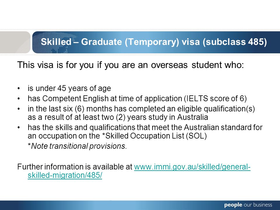 Skilled – Graduate (Temporary) visa (subclass 485) This visa is for you if you are an overseas student who: is under 45 years of age has Competent English at time of application (IELTS score of 6) in the last six (6) months has completed an eligible qualification(s) as a result of at least two (2) years study in Australia has the skills and qualifications that meet the Australian standard for an occupation on the *Skilled Occupation List (SOL) *Note transitional provisions.