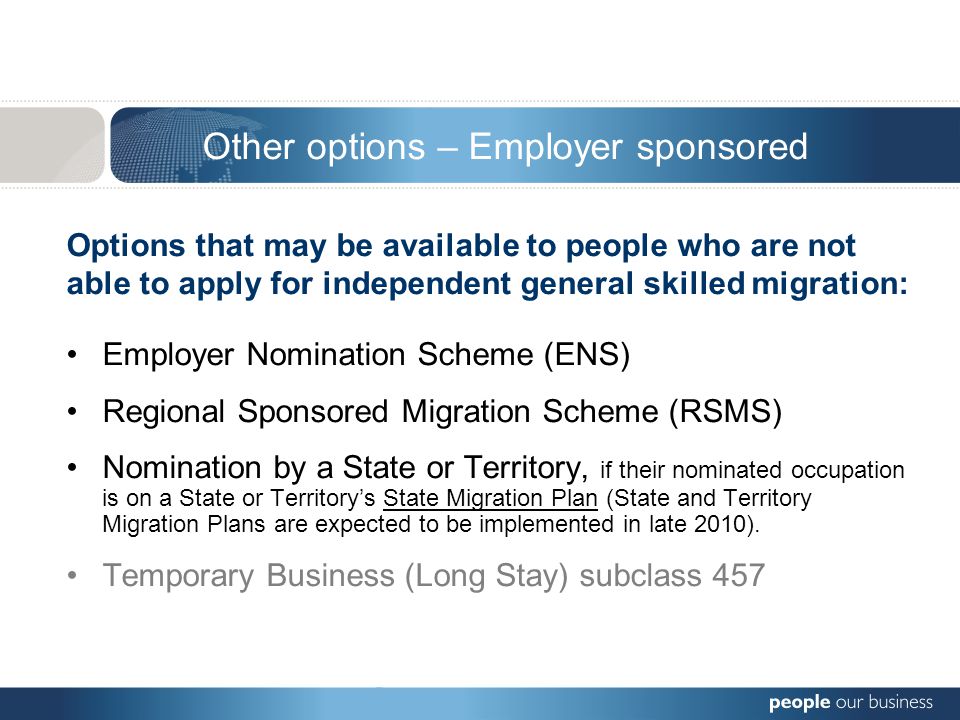 Options that may be available to people who are not able to apply for independent general skilled migration: Employer Nomination Scheme (ENS) Regional Sponsored Migration Scheme (RSMS) Nomination by a State or Territory, if their nominated occupation is on a State or Territory’s State Migration Plan (State and Territory Migration Plans are expected to be implemented in late 2010).