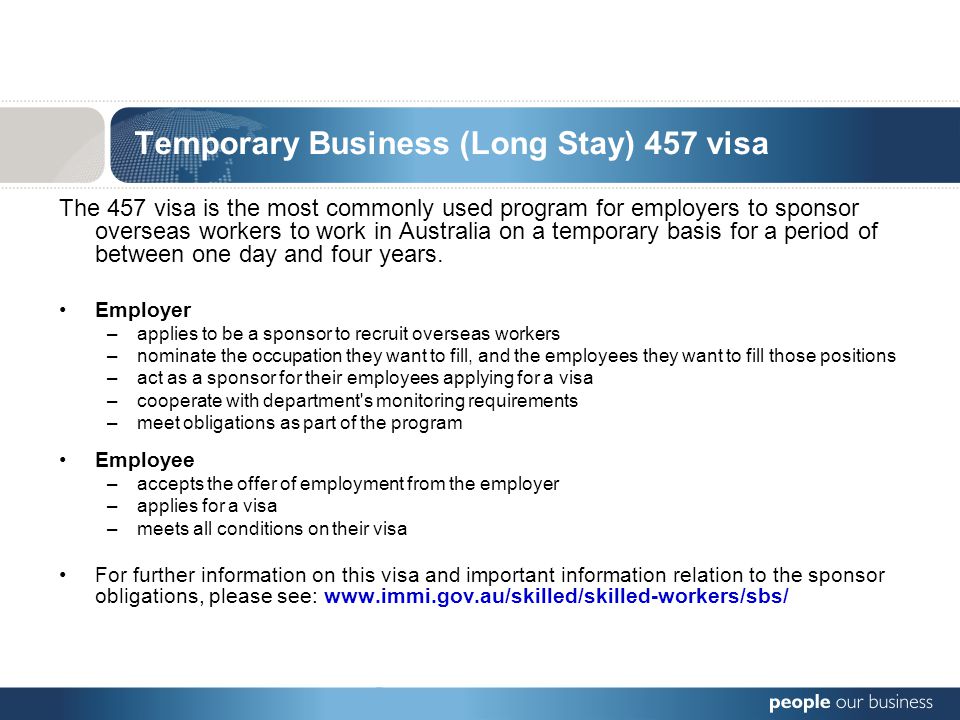 Temporary Business (Long Stay) 457 visa The 457 visa is the most commonly used program for employers to sponsor overseas workers to work in Australia on a temporary basis for a period of between one day and four years.