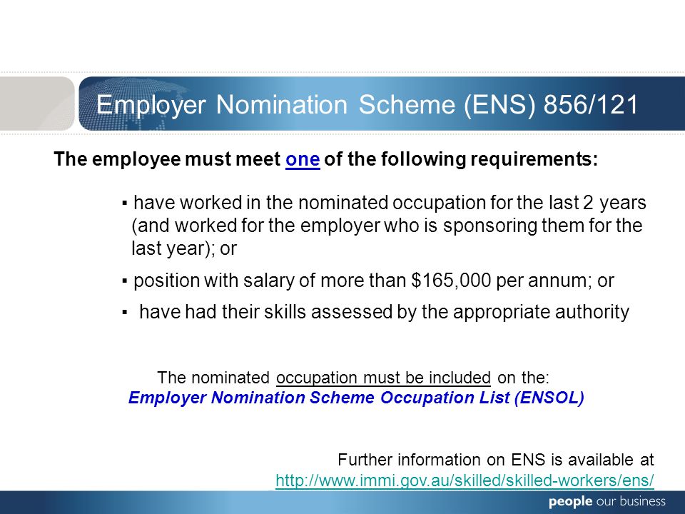 Employer Nomination Scheme (ENS) 856/121 The employee must meet one of the following requirements: ▪ have worked in the nominated occupation for the last 2 years (and worked for the employer who is sponsoring them for the last year); or ▪ position with salary of more than $165,000 per annum; or ▪ have had their skills assessed by the appropriate authority The nominated occupation must be included on the: Employer Nomination Scheme Occupation List (ENSOL) Further information on ENS is available at