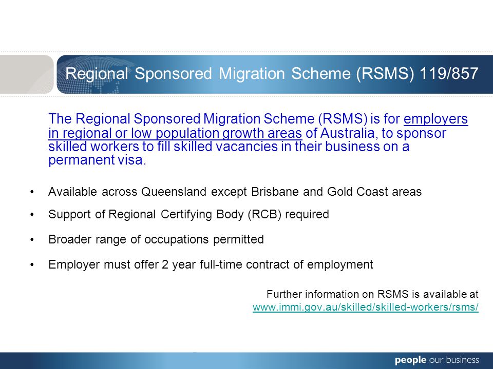 Regional Sponsored Migration Scheme (RSMS) 119/857 The Regional Sponsored Migration Scheme (RSMS) is for employers in regional or low population growth areas of Australia, to sponsor skilled workers to fill skilled vacancies in their business on a permanent visa.