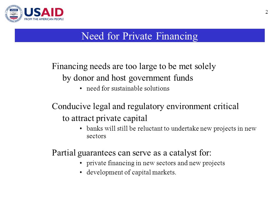 2 Need for Private Financing Financing needs are too large to be met solely by donor and host government funds need for sustainable solutions Conducive legal and regulatory environment critical to attract private capital banks will still be reluctant to undertake new projects in new sectors Partial guarantees can serve as a catalyst for: private financing in new sectors and new projects development of capital markets.