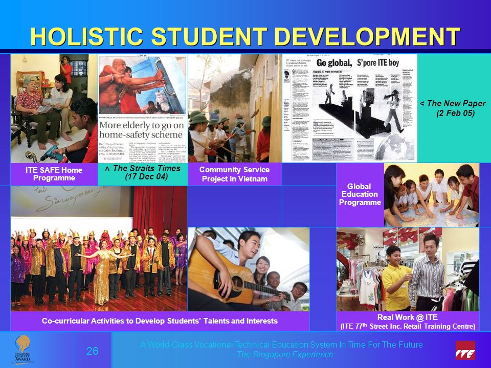 A World-Class Vocational Technical Education System In Time For The Future – The Singapore Experience HOLISTIC STUDENT DEVELOPMENT 26 < The New Paper (2 Feb 05) ITE SAFE Home Programme Real ITE (ITE 77 th Street Inc.