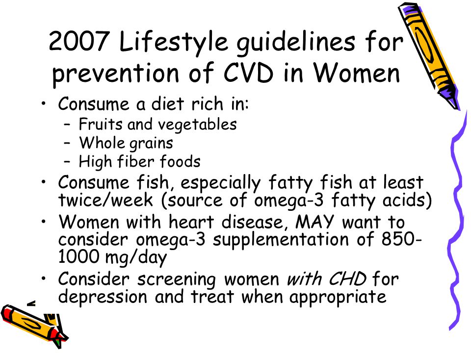2007 Lifestyle guidelines for prevention of CVD in Women Consume a diet rich in: –Fruits and vegetables –Whole grains –High fiber foods Consume fish, especially fatty fish at least twice/week (source of omega-3 fatty acids) Women with heart disease, MAY want to consider omega-3 supplementation of mg/day Consider screening women with CHD for depression and treat when appropriate