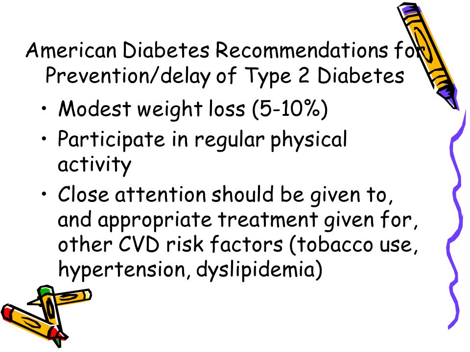 American Diabetes Recommendations for Prevention/delay of Type 2 Diabetes Modest weight loss (5-10%) Participate in regular physical activity Close attention should be given to, and appropriate treatment given for, other CVD risk factors (tobacco use, hypertension, dyslipidemia)