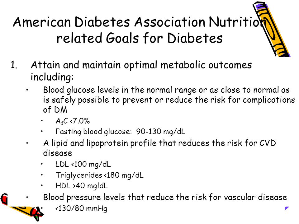American Diabetes Association Nutrition related Goals for Diabetes 1.Attain and maintain optimal metabolic outcomes including: Blood glucose levels in the normal range or as close to normal as is safely possible to prevent or reduce the risk for complications of DM A 1 C <7.0% Fasting blood glucose: mg/dL A lipid and lipoprotein profile that reduces the risk for CVD disease LDL <100 mg/dL Triglycerides <180 mg/dL HDL >40 mgldL Blood pressure levels that reduce the risk for vascular disease <130/80 mmHg