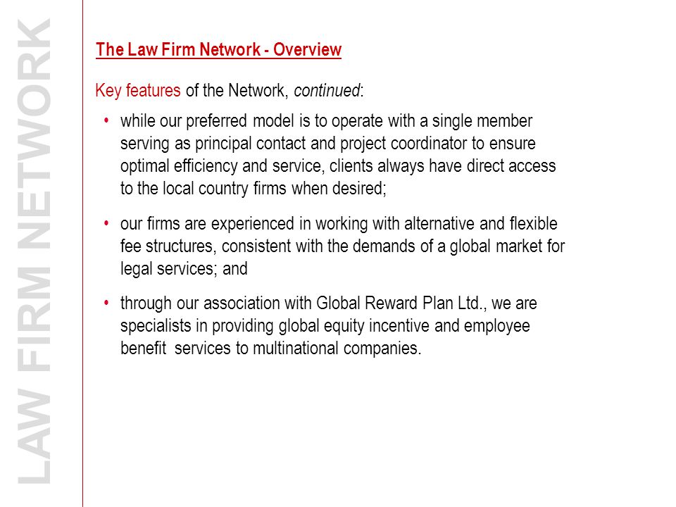 Key features of the Network, continued : LAW FIRM NETWORK while our preferred model is to operate with a single member serving as principal contact and project coordinator to ensure optimal efficiency and service, clients always have direct access to the local country firms when desired; our firms are experienced in working with alternative and flexible fee structures, consistent with the demands of a global market for legal services; and through our association with Global Reward Plan Ltd., we are specialists in providing global equity incentive and employee benefit services to multinational companies.