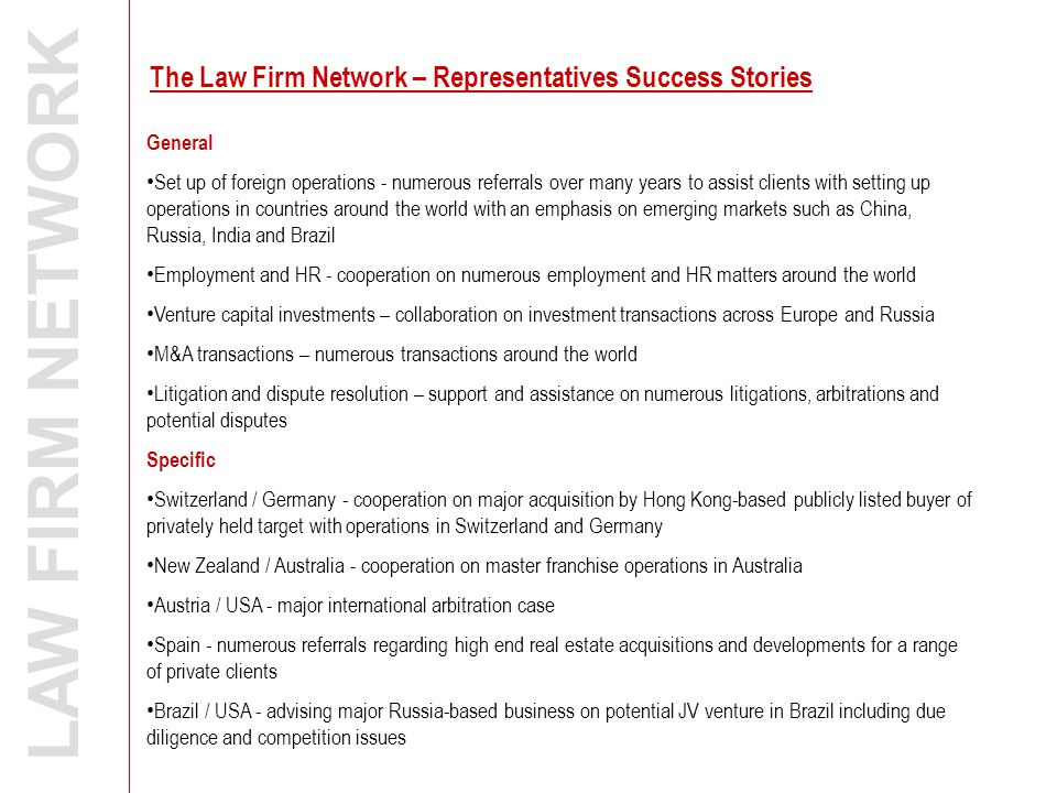 LAW FIRM NETWORK General Set up of foreign operations - numerous referrals over many years to assist clients with setting up operations in countries around the world with an emphasis on emerging markets such as China, Russia, India and Brazil Employment and HR - cooperation on numerous employment and HR matters around the world Venture capital investments – collaboration on investment transactions across Europe and Russia M&A transactions – numerous transactions around the world Litigation and dispute resolution – support and assistance on numerous litigations, arbitrations and potential disputes Specific Switzerland / Germany - cooperation on major acquisition by Hong Kong-based publicly listed buyer of privately held target with operations in Switzerland and Germany New Zealand / Australia - cooperation on master franchise operations in Australia Austria / USA - major international arbitration case Spain - numerous referrals regarding high end real estate acquisitions and developments for a range of private clients Brazil / USA - advising major Russia-based business on potential JV venture in Brazil including due diligence and competition issues The Law Firm Network – Representatives Success Stories