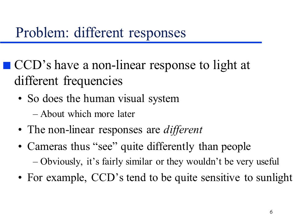 6 Problem: different responses n CCD’s have a non-linear response to light at different frequencies So does the human visual system –About which more later The non-linear responses are different Cameras thus see quite differently than people –Obviously, it’s fairly similar or they wouldn’t be very useful For example, CCD’s tend to be quite sensitive to sunlight