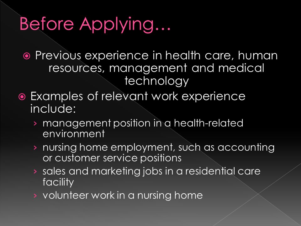  Previous experience in health care, human resources, management and medical technology  Examples of relevant work experience include: › management position in a health-related environment › nursing home employment, such as accounting or customer service positions › sales and marketing jobs in a residential care facility › volunteer work in a nursing home