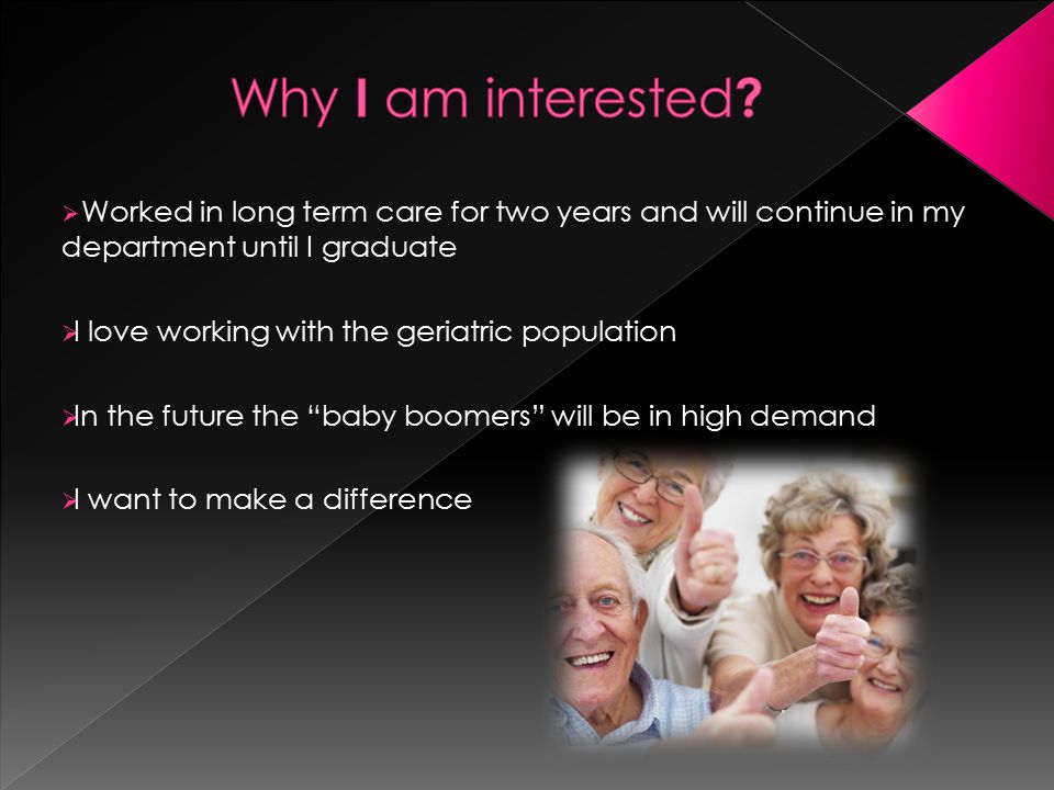  Worked in long term care for two years and will continue in my department until I graduate  I love working with the geriatric population  In the future the baby boomers will be in high demand  I want to make a difference