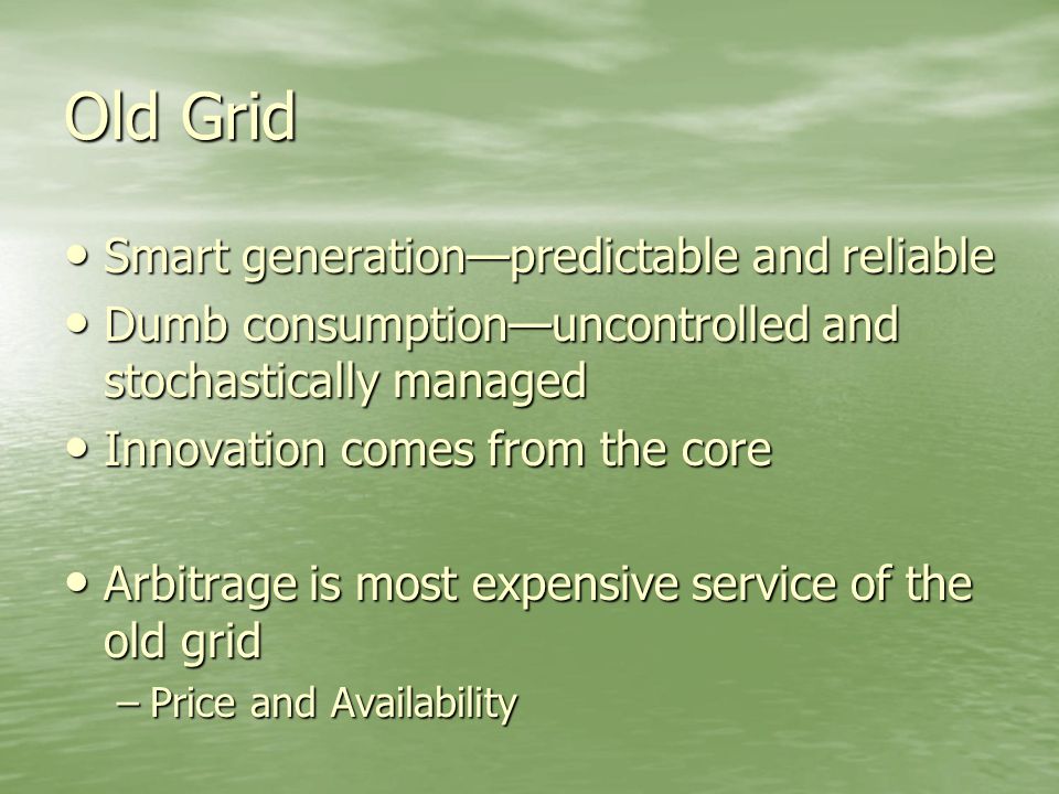 Old Grid Smart generation—predictable and reliable Smart generation—predictable and reliable Dumb consumption—uncontrolled and stochastically managed Dumb consumption—uncontrolled and stochastically managed Innovation comes from the core Innovation comes from the core Arbitrage is most expensive service of the old grid Arbitrage is most expensive service of the old grid –Price and Availability