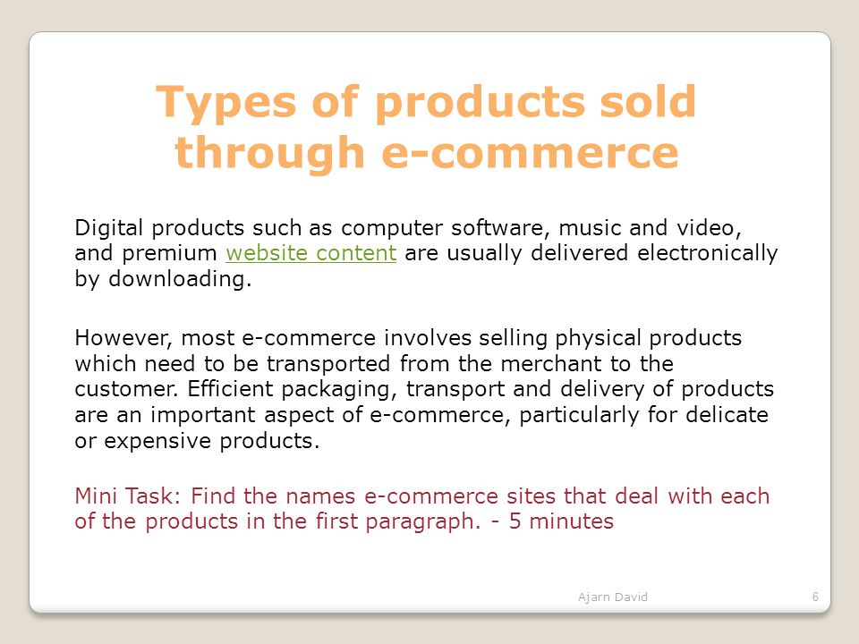 Types of products sold through e-commerce Digital products such as computer software, music and video, and premium website content are usually delivered electronically by downloading.website content However, most e-commerce involves selling physical products which need to be transported from the merchant to the customer.