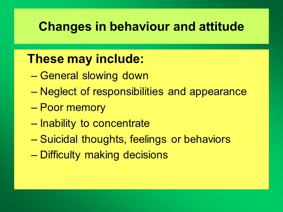 Changes in behaviour and attitude These may include: –General slowing down –Neglect of responsibilities and appearance –Poor memory –Inability to concentrate –Suicidal thoughts, feelings or behaviors –Difficulty making decisions