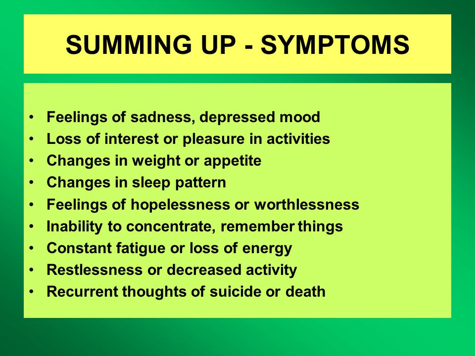 SUMMING UP - SYMPTOMS Feelings of sadness, depressed mood Loss of interest or pleasure in activities Changes in weight or appetite Changes in sleep pattern Feelings of hopelessness or worthlessness Inability to concentrate, remember things Constant fatigue or loss of energy Restlessness or decreased activity Recurrent thoughts of suicide or death