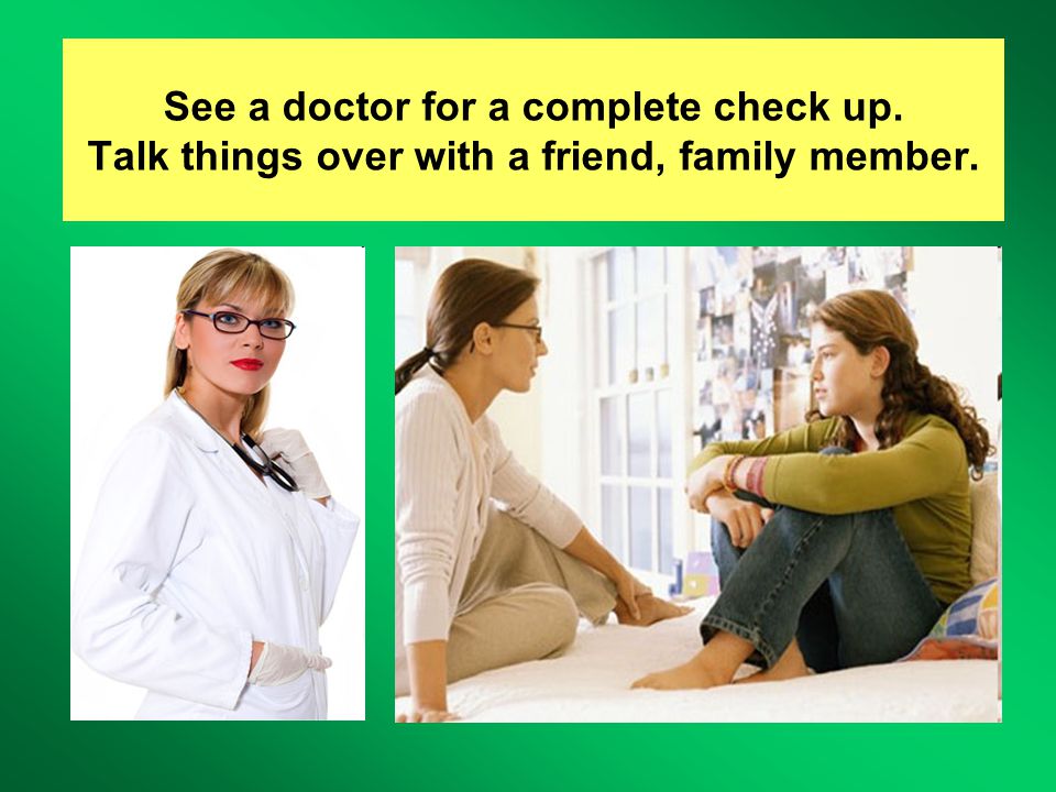 See a doctor for a complete check up. Talk things over with a friend, family member.