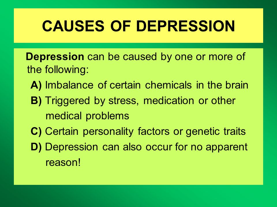 CAUSES OF DEPRESSION Depression can be caused by one or more of the following: A) Imbalance of certain chemicals in the brain B) Triggered by stress, medication or other medical problems C) Certain personality factors or genetic traits D) Depression can also occur for no apparent reason!