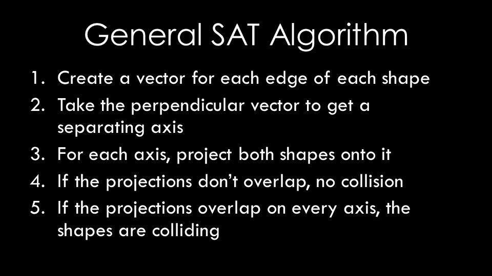 General SAT Algorithm 1.Create a vector for each edge of each shape 2.Take the perpendicular vector to get a separating axis 3.For each axis, project both shapes onto it 4.If the projections don’t overlap, no collision 5.If the projections overlap on every axis, the shapes are colliding
