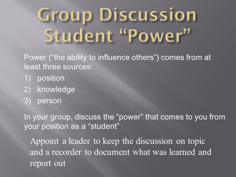 Power ( the ability to influence others ) comes from at least three sources: 1)position 2)knowledge 3)person In your group, discuss the power that comes to you from your position as a student Appoint a leader to keep the discussion on topic and a recorder to document what was learned and report out