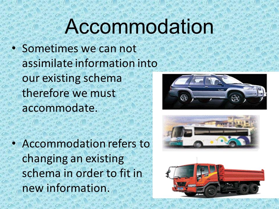 Accommodation Sometimes we can not assimilate information into our existing schema therefore we must accommodate.