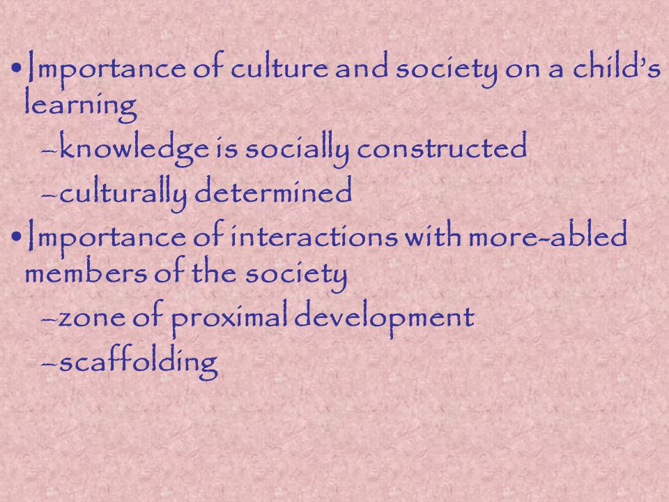 Importance of culture and society on a child’s learning –knowledge is socially constructed –culturally determined Importance of interactions with more-abled members of the society –zone of proximal development –scaffolding