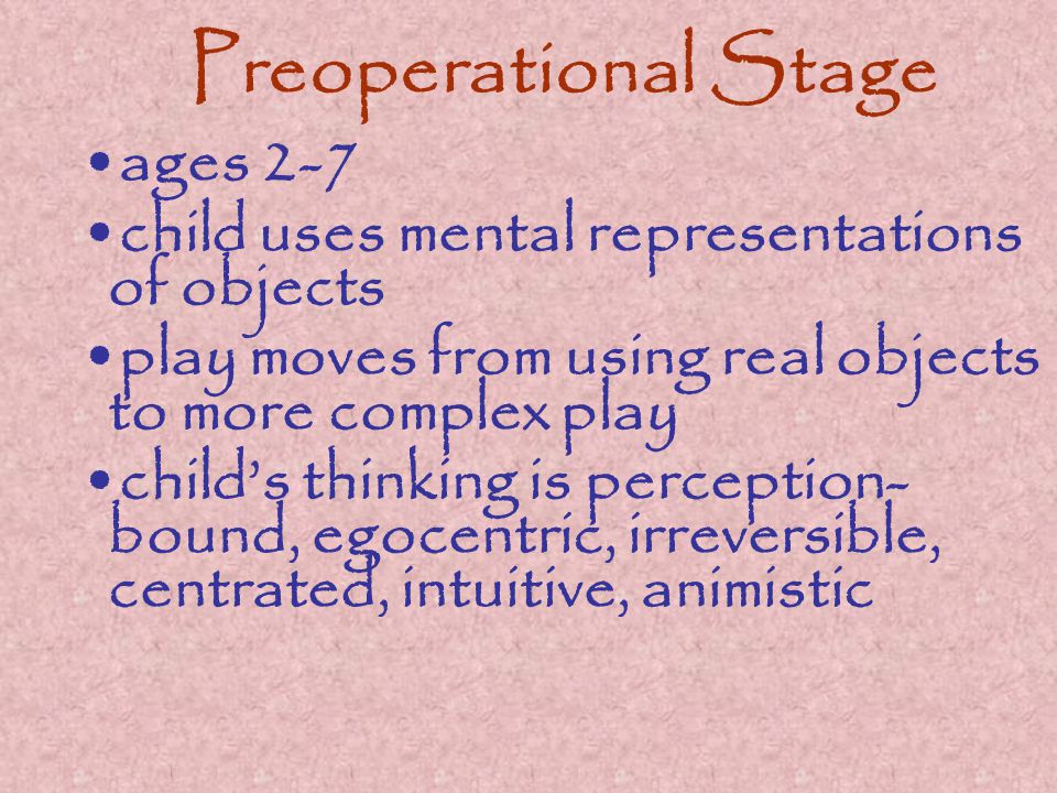 Preoperational Stage ages 2-7 child uses mental representations of objects play moves from using real objects to more complex play child’s thinking is perception- bound, egocentric, irreversible, centrated, intuitive, animistic