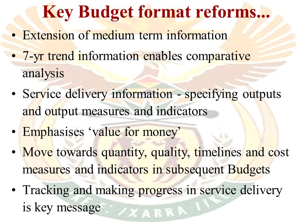 l New national and provincial budget formats developed in line with s215 of Constitution & s27 of PFMA l New formats aim to: –Reduce duplication in budget documentation –Move to Government Financial Statistics (GFS) in the new economic classification –Strengthen link between planning and prioritisation, budgeting and service delivery Key Budget format reforms