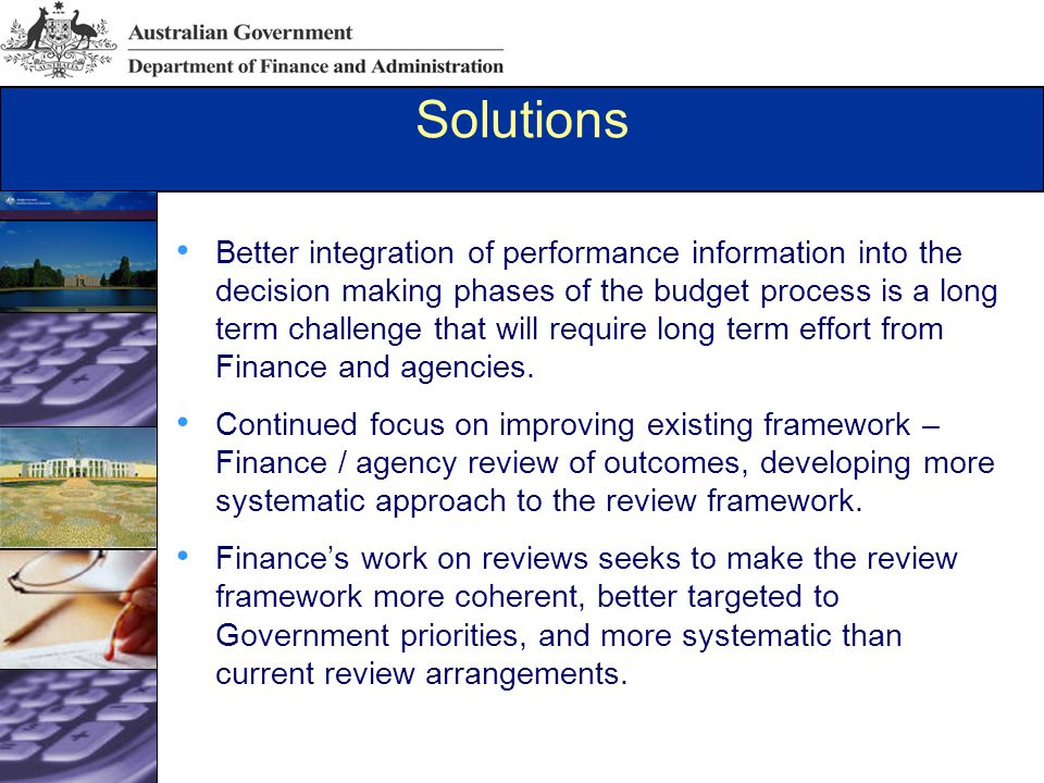 Solutions Better integration of performance information into the decision making phases of the budget process is a long term challenge that will require long term effort from Finance and agencies.
