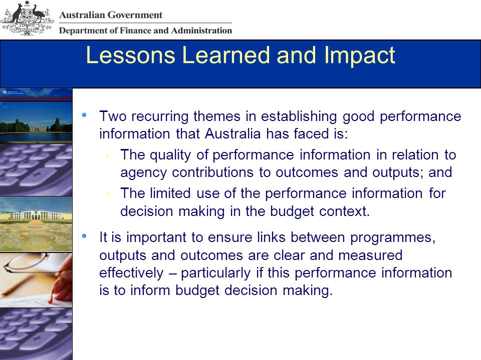 Lessons Learned and Impact Two recurring themes in establishing good performance information that Australia has faced is: The quality of performance information in relation to agency contributions to outcomes and outputs; and The limited use of the performance information for decision making in the budget context.