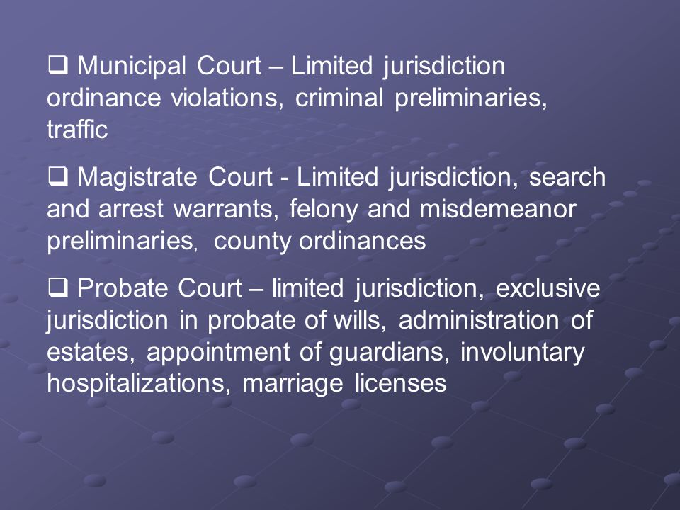  Municipal Court – Limited jurisdiction ordinance violations, criminal preliminaries, traffic  Magistrate Court - Limited jurisdiction, search and arrest warrants, felony and misdemeanor preliminaries, county ordinances  Probate Court – limited jurisdiction, exclusive jurisdiction in probate of wills, administration of estates, appointment of guardians, involuntary hospitalizations, marriage licenses