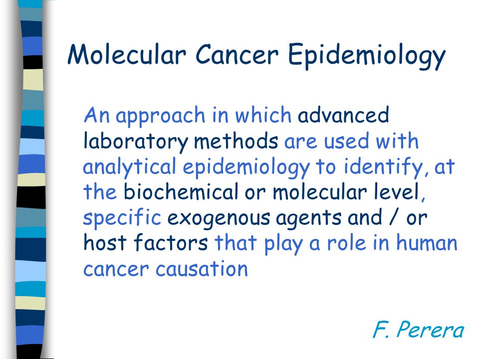 Molecular Cancer Epidemiology An approach in which advanced laboratory methods are used with analytical epidemiology to identify, at the biochemical or molecular level, specific exogenous agents and / or host factors that play a role in human cancer causation F.