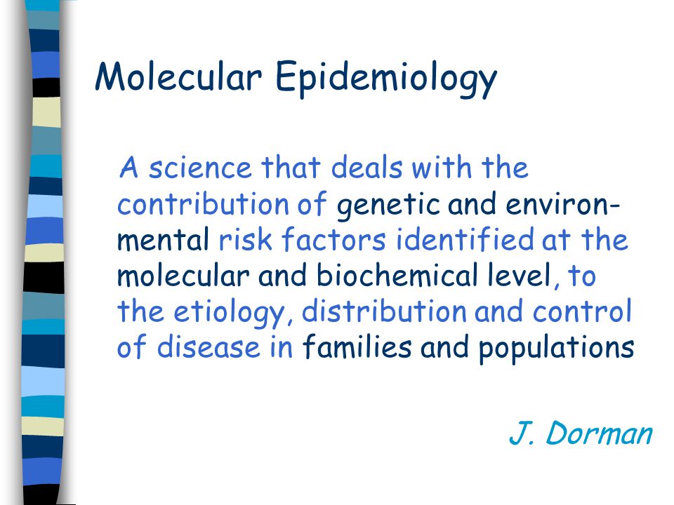 Molecular Epidemiology A science that deals with the contribution of genetic and environ- mental risk factors identified at the molecular and biochemical level, to the etiology, distribution and control of disease in families and populations J.