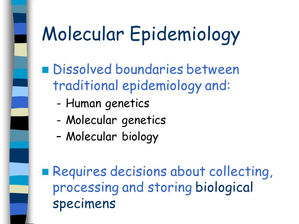Molecular Epidemiology Dissolved boundaries between traditional epidemiology and: -Human genetics -Molecular genetics –Molecular biology Requires decisions about collecting, processing and storing biological specimens