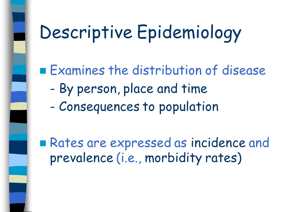 Descriptive Epidemiology Examines the distribution of disease - By person, place and time - Consequences to population Rates are expressed as incidence and prevalence (i.e., morbidity rates)