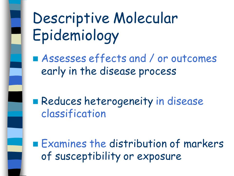 Assesses effects and / or outcomes early in the disease process Reduces heterogeneity in disease classification Examines the distribution of markers of susceptibility or exposure Descriptive Molecular Epidemiology
