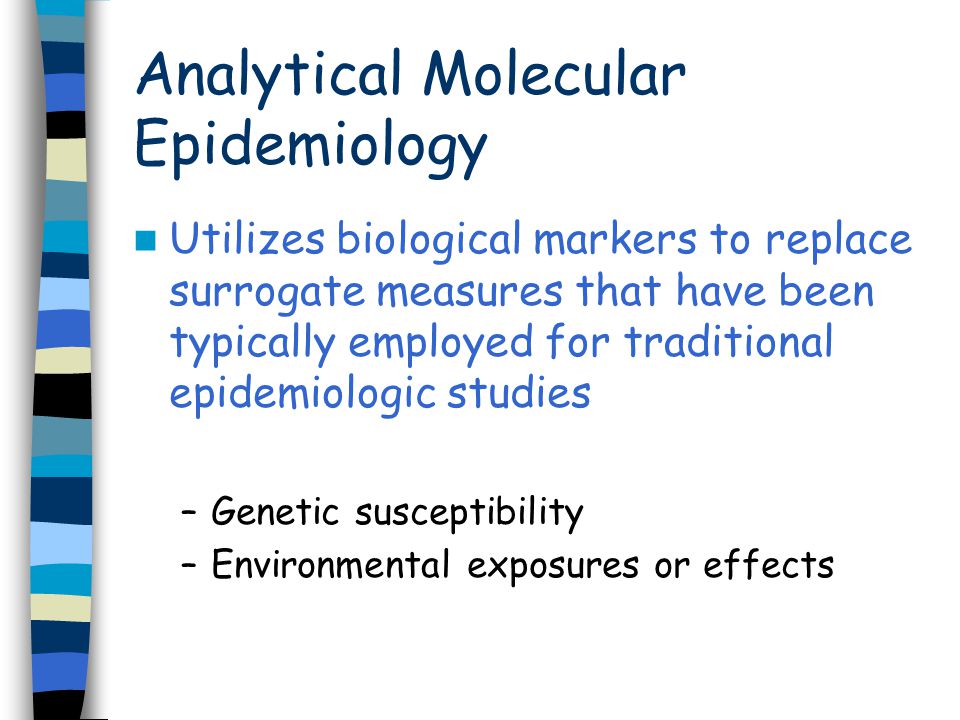Utilizes biological markers to replace surrogate measures that have been typically employed for traditional epidemiologic studies –Genetic susceptibility –Environmental exposures or effects Analytical Molecular Epidemiology