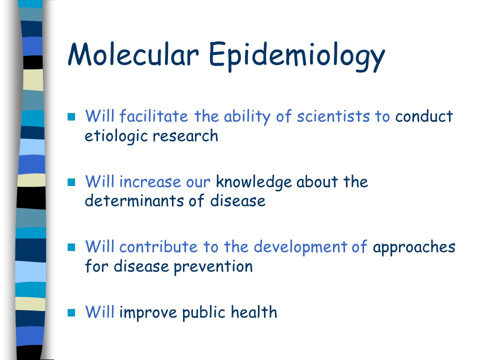 Molecular Epidemiology Will facilitate the ability of scientists to conduct etiologic research Will increase our knowledge about the determinants of disease Will contribute to the development of approaches for disease prevention Will improve public health